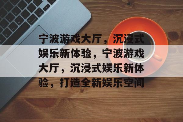 宁波游戏大厅，沉浸式娱乐新体验，宁波游戏大厅，沉浸式娱乐新体验，打造全新娱乐空间，宁波游戏大厅，沉浸式娱乐新体验，打造娱乐新篇章
