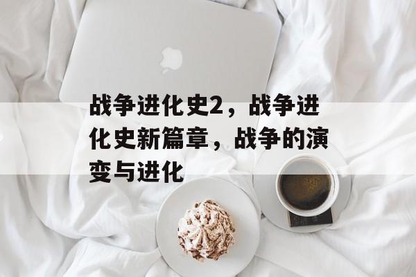 战争进化史2，战争进化史新篇章，战争的演变与进化，战争进化史新篇章，战争的演变与进化