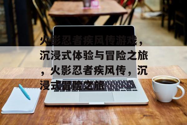 火影忍者疾风传游戏，沉浸式体验与冒险之旅，火影忍者疾风传，沉浸式冒险之旅
