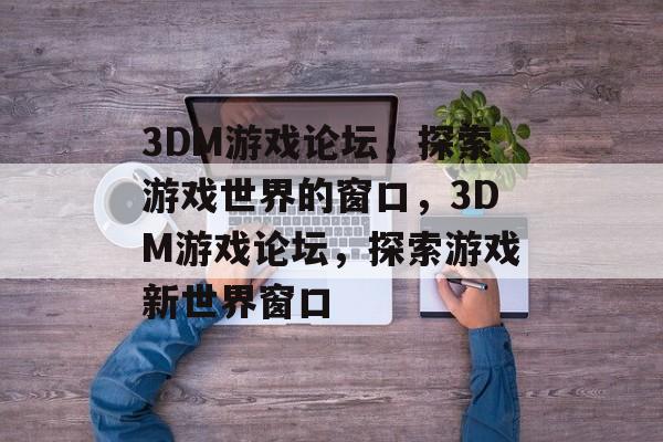 3DM游戏论坛，探索游戏世界的窗口，3DM游戏论坛，探索游戏新世界窗口