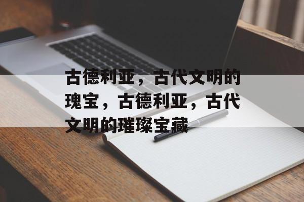 古德利亚，古代文明的瑰宝，古德利亚，古代文明的璀璨宝藏