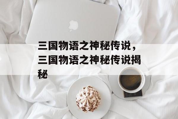 三国物语之神秘传说，三国物语之神秘传说揭秘，三国物语之神秘传说揭秘