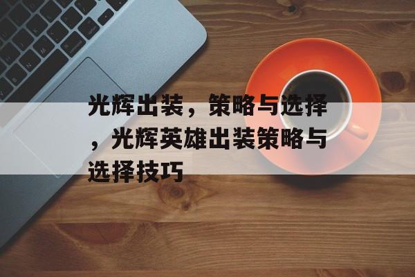 光辉出装，策略与选择，光辉英雄出装策略与选择技巧，光辉英雄出装策略与选择技巧，光辉英雄如何搭配装备