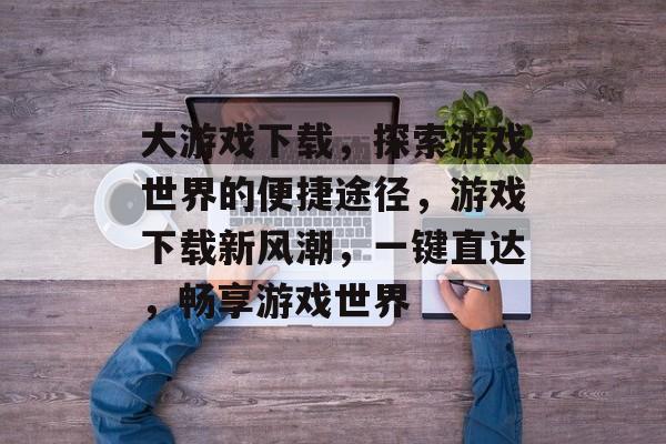 大游戏下载，探索游戏世界的便捷途径，游戏下载新风潮，一键直达，畅享游戏世界