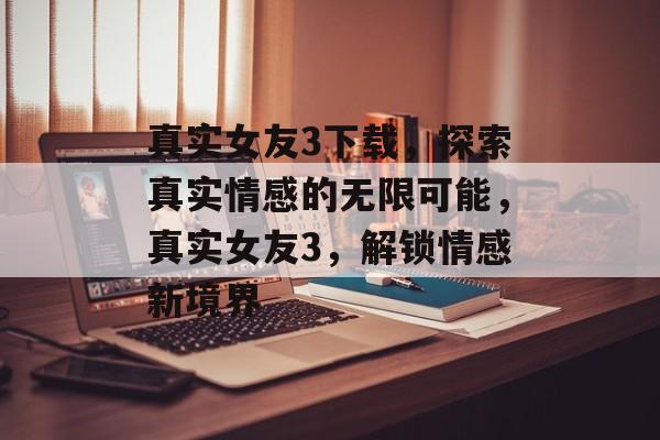 真实女友3下载，探索真实情感的无限可能，真实女友3，解锁情感新境界，真实女友3，解锁情感新境界下载体验