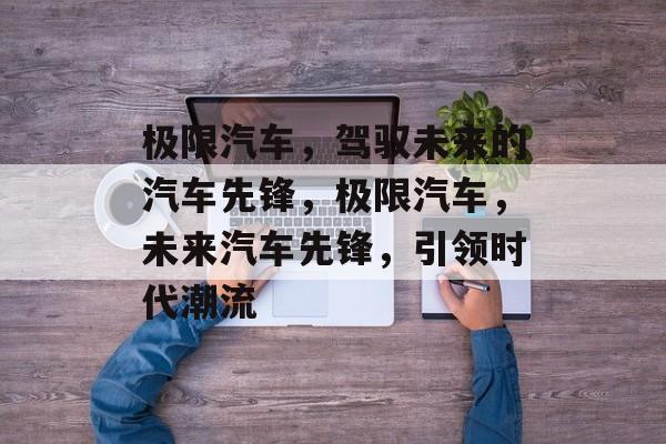 极限汽车，驾驭未来的汽车先锋，极限汽车，未来汽车先锋，引领时代潮流