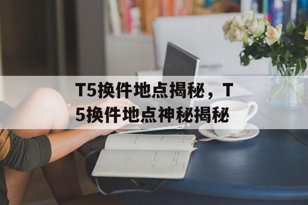 T5换件地点揭秘，T5换件地点神秘揭秘