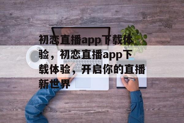 初恋直播app下载体验，初恋直播app下载体验，开启你的直播新世界，揭秘初恋直播app下载体验，直播新世界等你探索