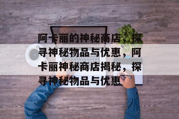 阿卡丽的神秘商店，探寻神秘物品与优惠，阿卡丽神秘商店揭秘，探寻神秘物品与优惠