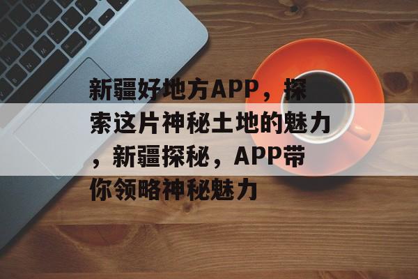 新疆好地方APP，探索这片神秘土地的魅力，新疆探秘，APP带你领略神秘魅力