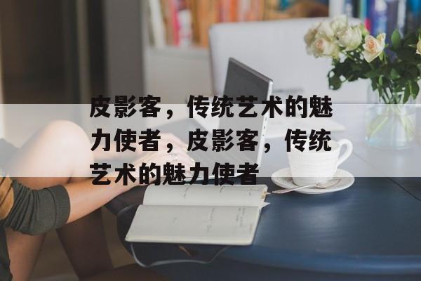 皮影客，传统艺术的魅力使者，皮影客，传统艺术的魅力使者