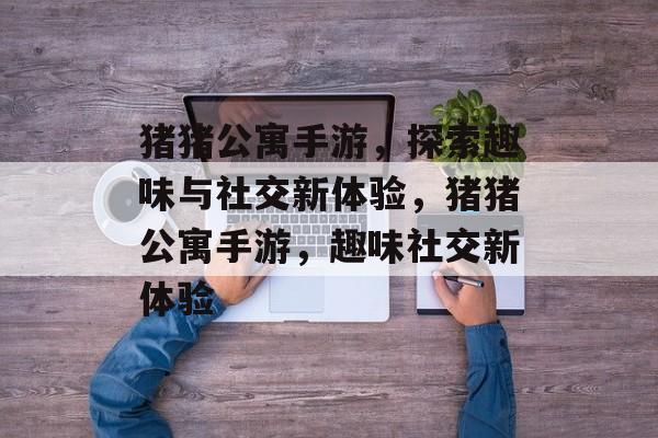 猪猪公寓手游，探索趣味与社交新体验，猪猪公寓手游，趣味社交新体验