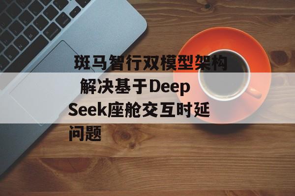  斑马智行双模型架构  解决基于DeepSeek座舱交互时延问题