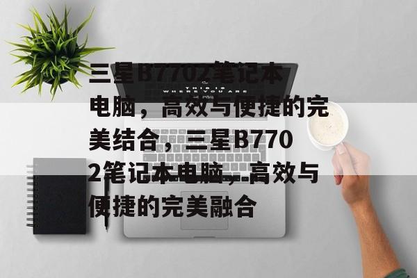 三星B7702笔记本电脑，高效与便捷的完美结合，三星B7702笔记本电脑，高效与便捷的完美融合