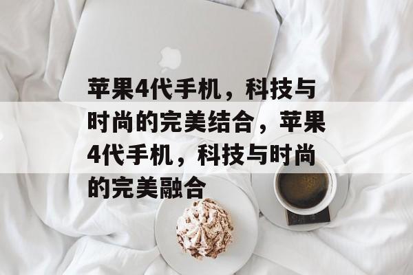 苹果4代手机，科技与时尚的完美结合，苹果4代手机，科技与时尚的完美融合