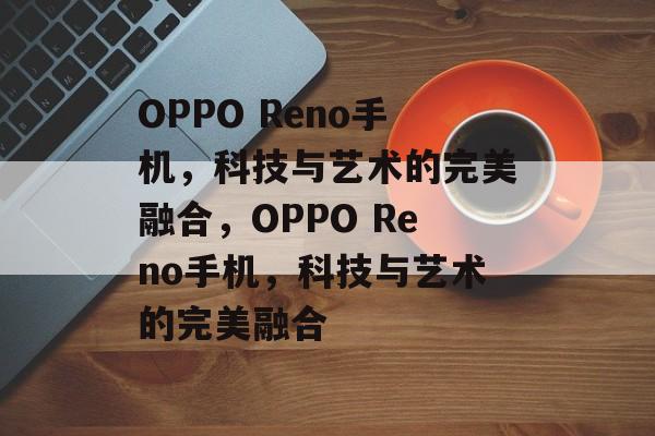 OPPO Reno手机，科技与艺术的完美融合，OPPO Reno手机，科技与艺术的完美融合，OPPO Reno手机，科技与艺术的完美融合体验