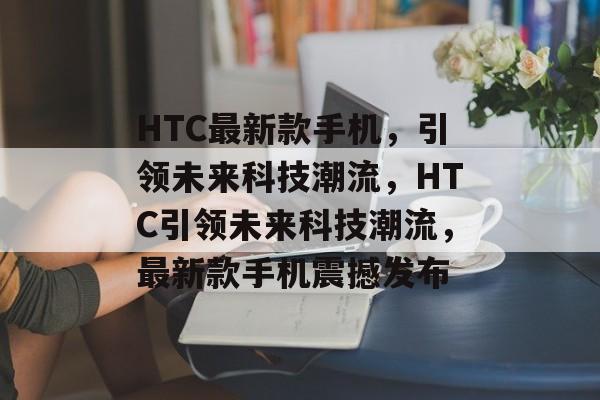 HTC最新款手机，引领未来科技潮流，HTC引领未来科技潮流，最新款手机震撼发布