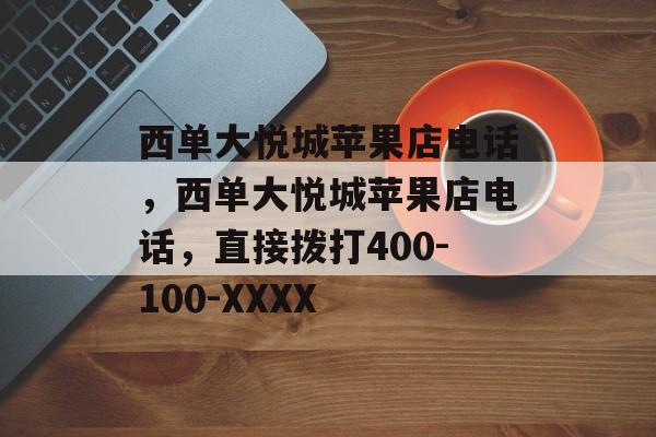 西单大悦城苹果店电话，西单大悦城苹果店电话，直接拨打400-100-XXXX，西单大悦城苹果店电话，直接拨打400-100-XXXX可联系