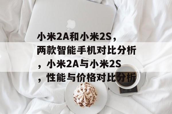 小米2A和小米2S，两款智能手机对比分析，小米2A与小米2S，性能与价格对比分析，小米2A与小米2S性能与价格对比分析，全面解析