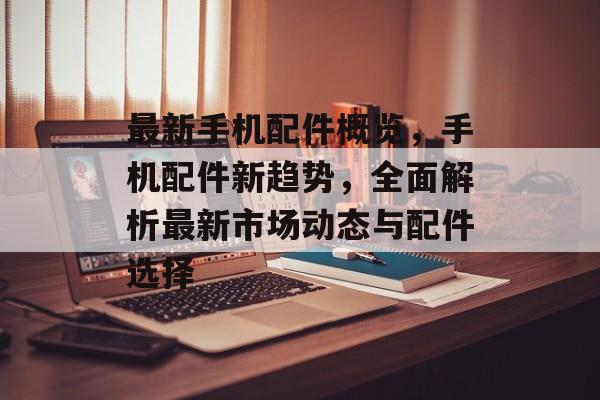最新手机配件概览，手机配件新趋势，全面解析最新市场动态与配件选择，手机配件市场新趋势解析，最新市场动态与配件选择概览