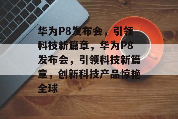华为P8发布会，引领科技新篇章，华为P8发布会，引领科技新篇章，创新科技产品惊艳全球