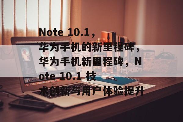 Note 10.1，华为手机的新里程碑，华为手机新里程碑，Note 10.1 技术创新与用户体验提升