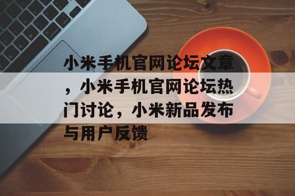 小米手机官网论坛文章，小米手机官网论坛热门讨论，小米新品发布与用户反馈，小米新品发布与用户反馈，最新论坛热议