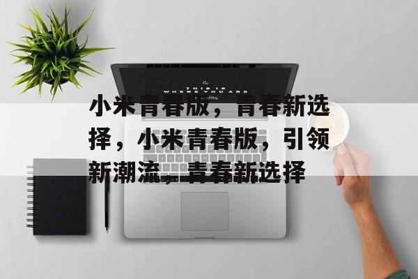 小米青春版，青春新选择，小米青春版，引领新潮流，青春新选择，小米青春版，引领新潮流，青春新选择