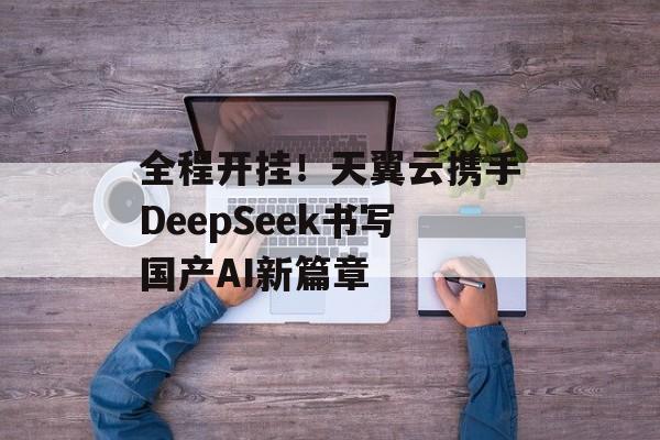 全程开挂！天翼云携手DeepSeek书写国产AI新篇章