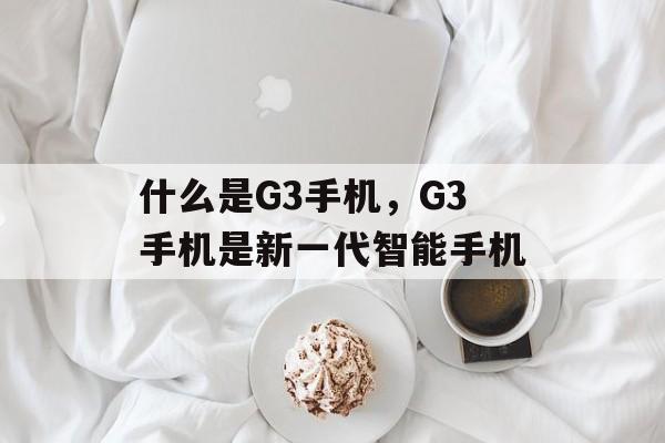 什么是G3手机，G3手机是新一代智能手机，G3手机，引领未来智能手机新篇章