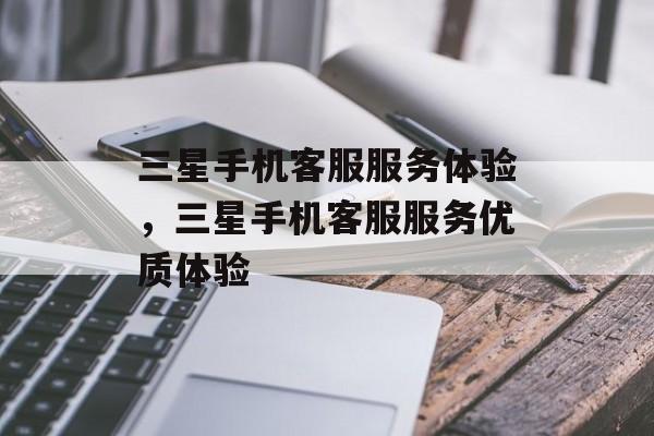 三星手机客服服务体验，三星手机客服服务优质体验，三星手机客服服务，专业与贴心的体验