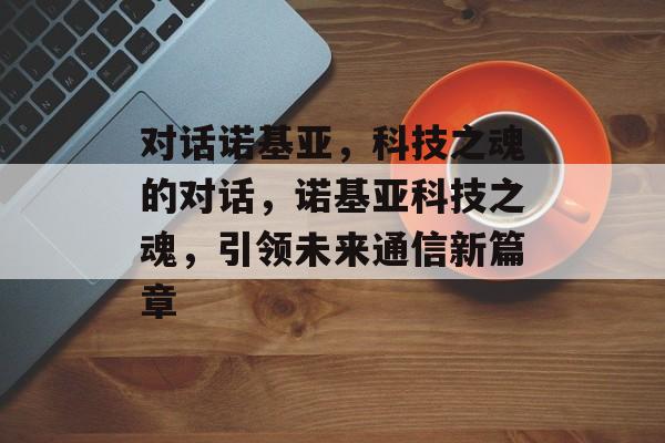 对话诺基亚，科技之魂的对话，诺基亚科技之魂，引领未来通信新篇章，诺基亚科技之魂，引领通信新篇章