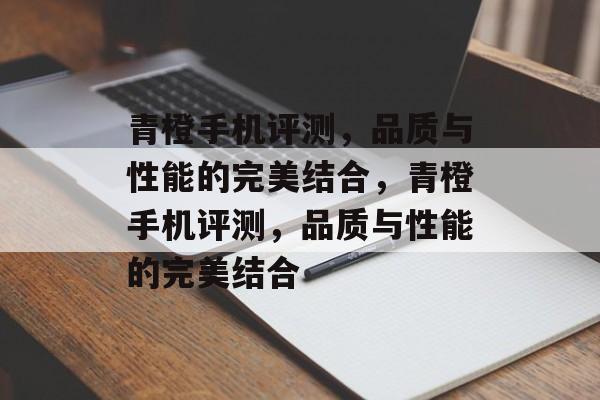 青橙手机评测，品质与性能的完美结合，青橙手机评测，品质与性能的完美结合