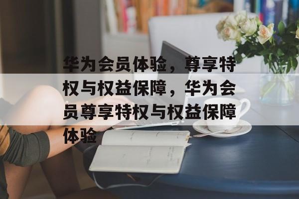 华为会员体验，尊享特权与权益保障，华为会员尊享特权与权益保障体验，华为会员尊享特权与权益保障体验分享