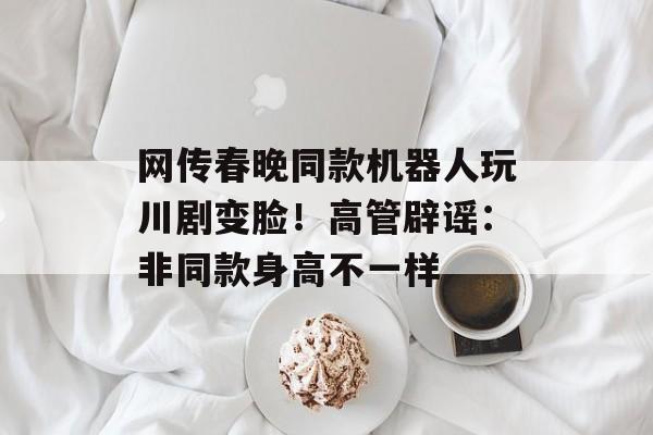 网传春晚同款机器人玩川剧变脸！高管辟谣：非同款身高不一样