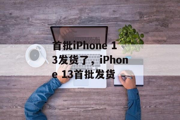 首批iPhone 13发货了，iPhone 13首批发货