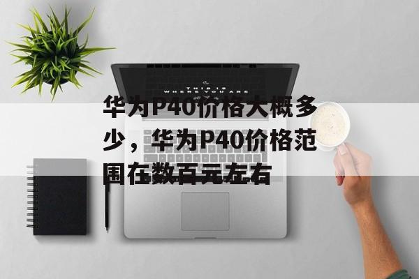 华为P40价格大概多少，华为P40价格范围在数百元左右，华为P40价格范围在数百元左右