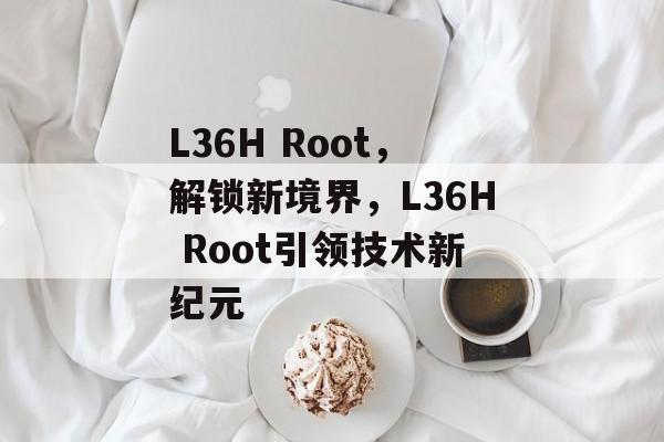 L36H Root，解锁新境界，L36H Root引领技术新纪元