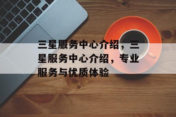 三星服务中心介绍，三星服务中心介绍，专业服务与优质体验