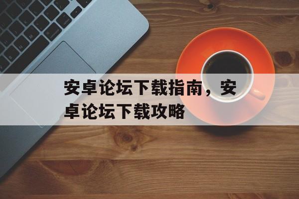 安卓论坛下载指南，安卓论坛下载攻略