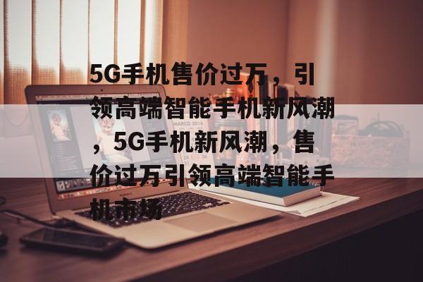 5G手机售价过万，引领高端智能手机新风潮，5G手机新风潮，售价过万引领高端智能手机市场