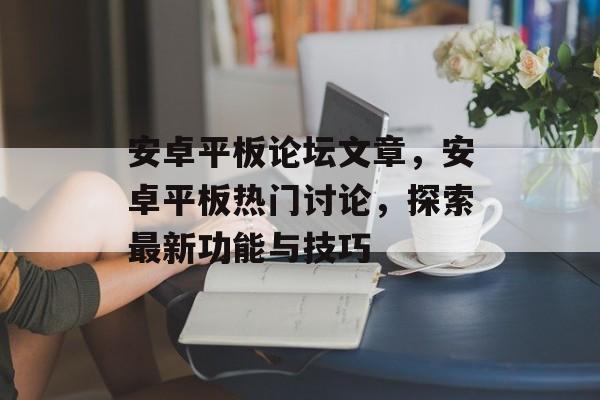 安卓平板论坛文章，安卓平板热门讨论，探索最新功能与技巧，安卓平板热门功能与技巧，探索最新功能深度体验