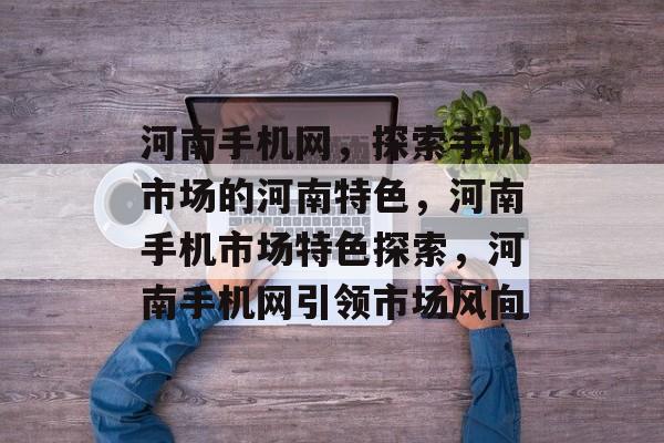 河南手机网，探索手机市场的河南特色，河南手机市场特色探索，河南手机网引领市场风向
