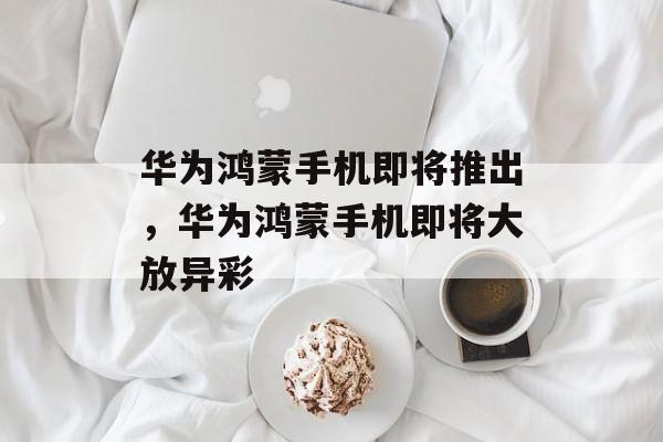 华为鸿蒙手机即将推出，华为鸿蒙手机即将大放异彩