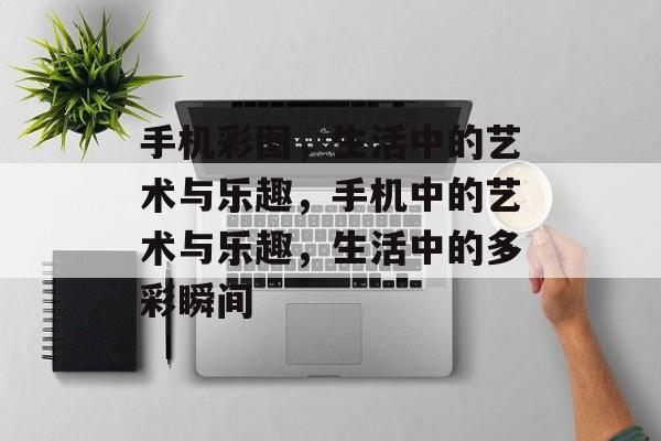 手机彩图，生活中的艺术与乐趣，手机中的艺术与乐趣，生活中的多彩瞬间