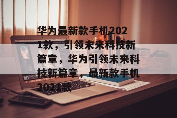 华为最新款手机2021款，引领未来科技新篇章，华为引领未来科技新篇章，最新款手机2021款