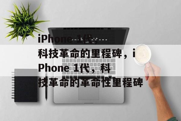 iPhone 1代，科技革命的里程碑，iPhone 1代，科技革命的革命性里程碑
