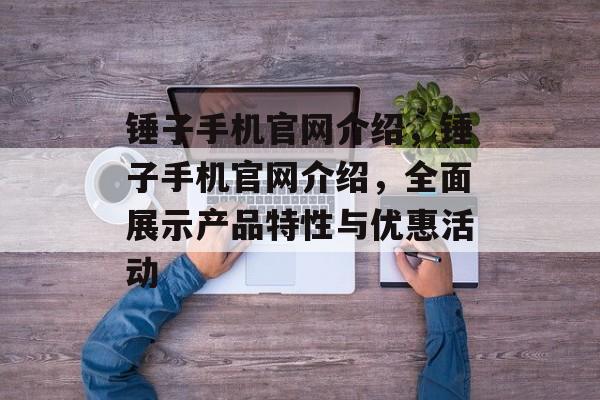 锤子手机官网介绍，锤子手机官网介绍，全面展示产品特性与优惠活动