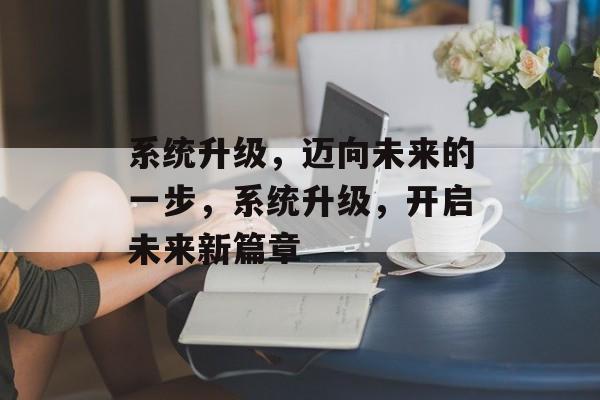 系统升级，迈向未来的一步，系统升级，开启未来新篇章，系统升级，开启未来新篇章