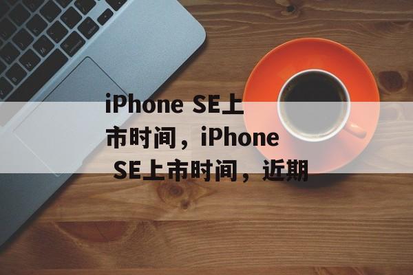 iPhone SE上市时间，iPhone SE上市时间，近期，iPhone SE上市时间，近期即将上市